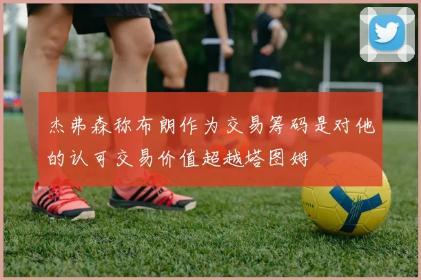 杰弗森称布朗作为交易筹码是对他的认可交易价值超越塔图姆