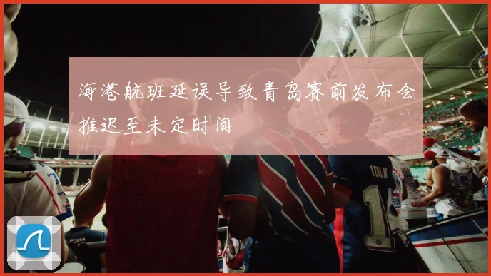 海港航班延误导致青岛赛前发布会推迟至未定时间