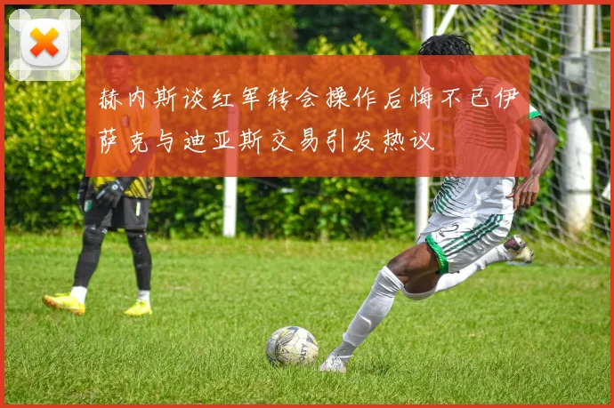 赫内斯谈红军转会操作后悔不已伊萨克与迪亚斯交易引发热议