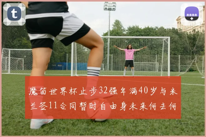 魔笛世界杯止步32强年满40岁与米兰签11合同暂时自由身未来何去何从
