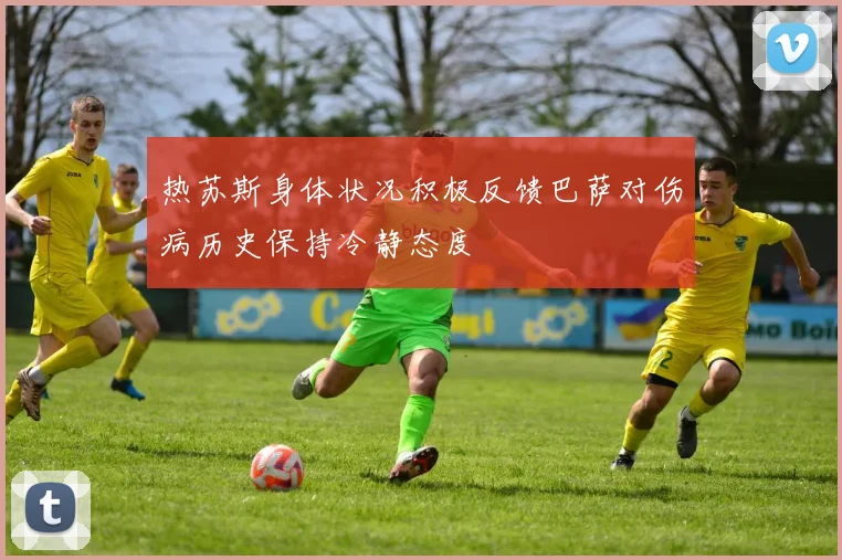 热苏斯身体状况积极反馈巴萨对伤病历史保持冷静态度