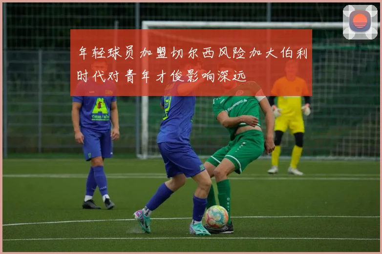 年轻球员加盟切尔西风险加大伯利时代对青年才俊影响深远