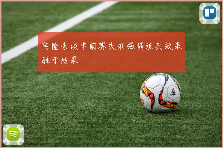 阿隆索谈季前赛失利强调练兵效果胜于结果