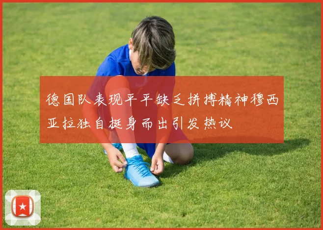 德国队表现平平缺乏拼搏精神穆西亚拉独自挺身而出引发热议