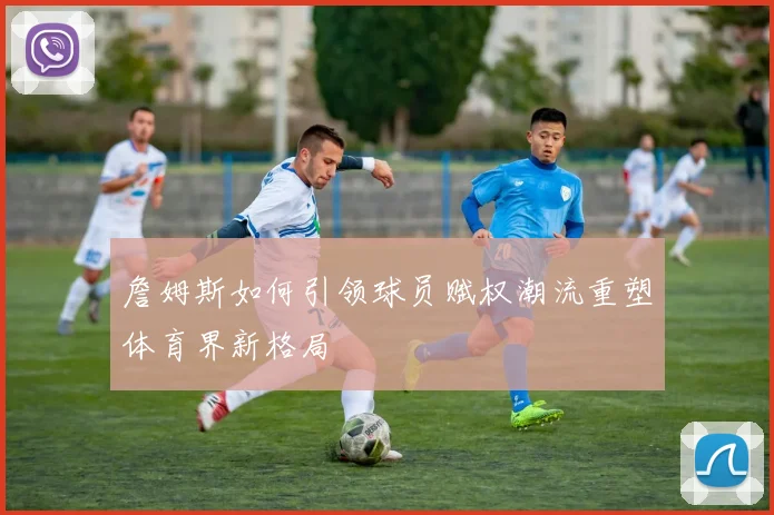 詹姆斯如何引领球员赋权潮流重塑体育界新格局