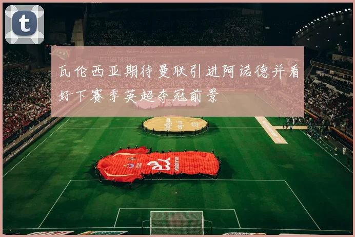 瓦伦西亚期待曼联引进阿诺德并看好下赛季英超夺冠前景