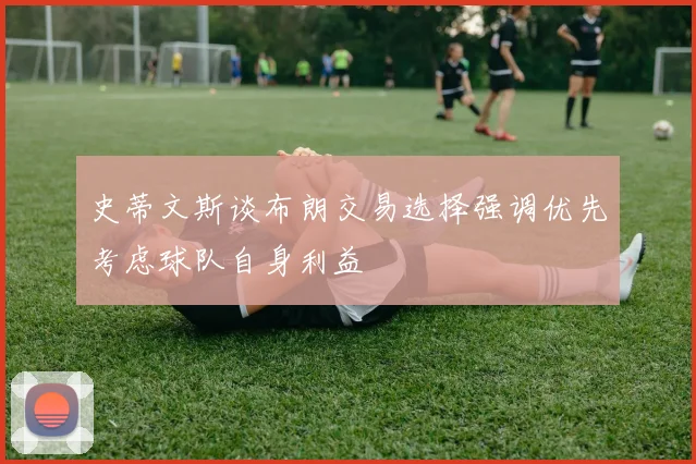 史蒂文斯谈布朗交易选择强调优先考虑球队自身利益