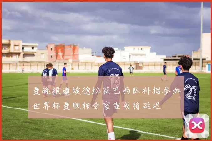曼晚报道埃德松获巴西队补招参加世界杯曼联转会官宣或将延迟