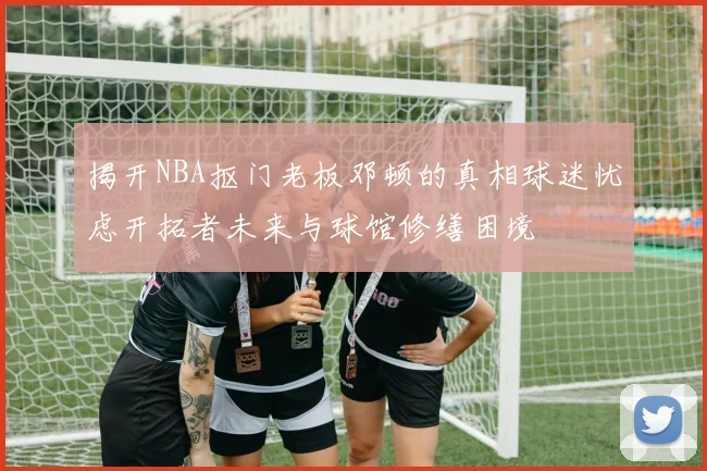 揭开NBA抠门老板邓顿的真相球迷忧虑开拓者未来与球馆修缮困境