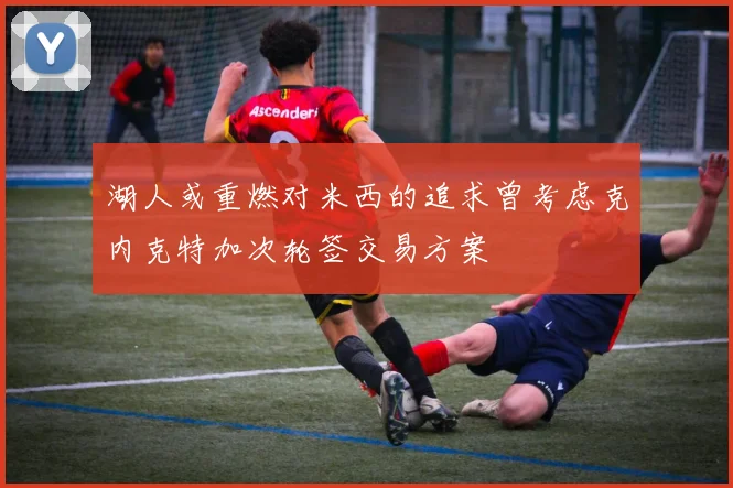 湖人或重燃对米西的追求曾考虑克内克特加次轮签交易方案