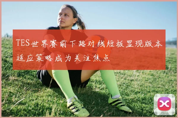 TES世界赛前下路对线短板显现版本适应策略成为关注焦点