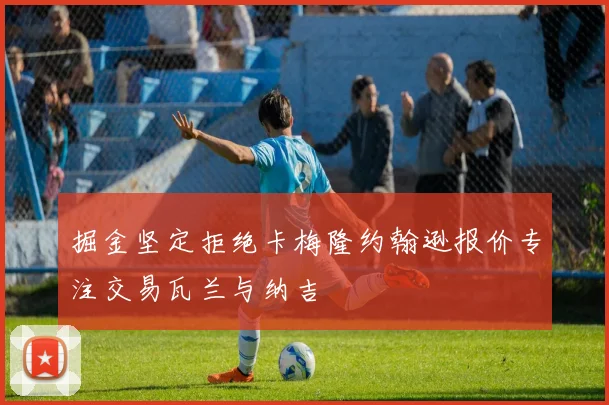 掘金坚定拒绝卡梅隆约翰逊报价专注交易瓦兰与纳吉