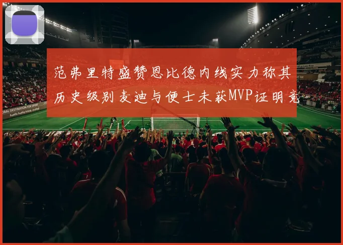 范弗里特盛赞恩比德内线实力称其历史级别麦迪与便士未获MVP证明竞争激烈