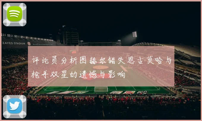 评论员分析图赫尔错失恩古莫哈与枪手双星的遗憾与影响