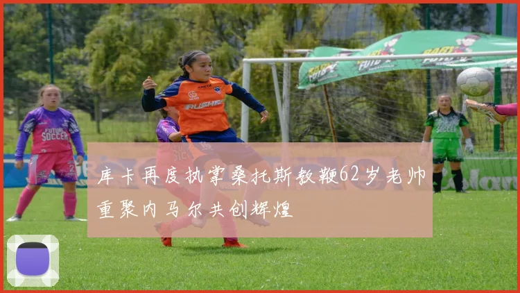 库卡再度执掌桑托斯教鞭62岁老帅重聚内马尔共创辉煌