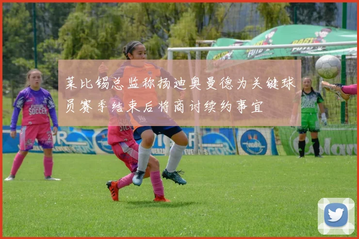 莱比锡总监称扬迪奥曼德为关键球员赛季结束后将商讨续约事宜