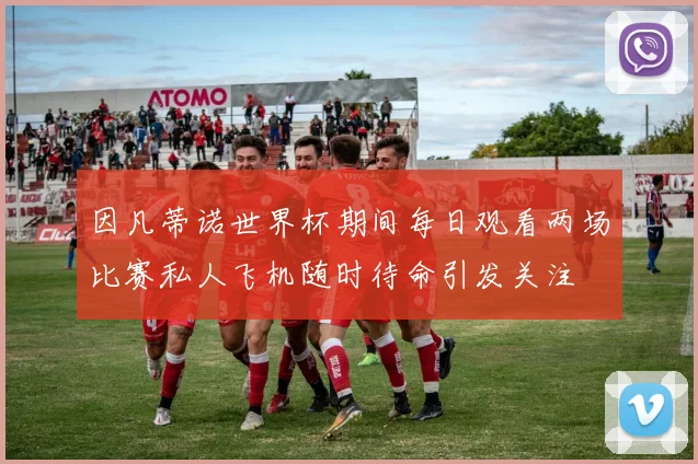 因凡蒂诺世界杯期间每日观看两场比赛私人飞机随时待命引发关注