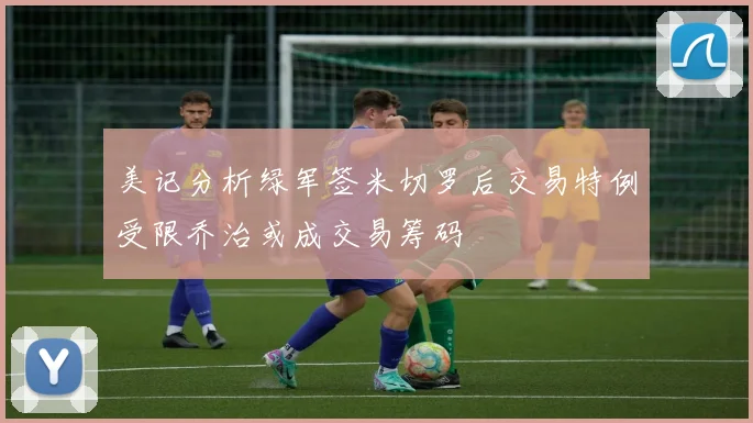 美记分析绿军签米切罗后交易特例受限乔治或成交易筹码